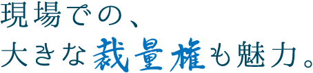 現場での、大きな裁量権も魅力。